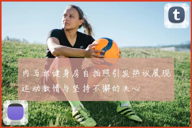 内马尔健身房自拍照引发热议展现运动激情与坚持不懈的决心