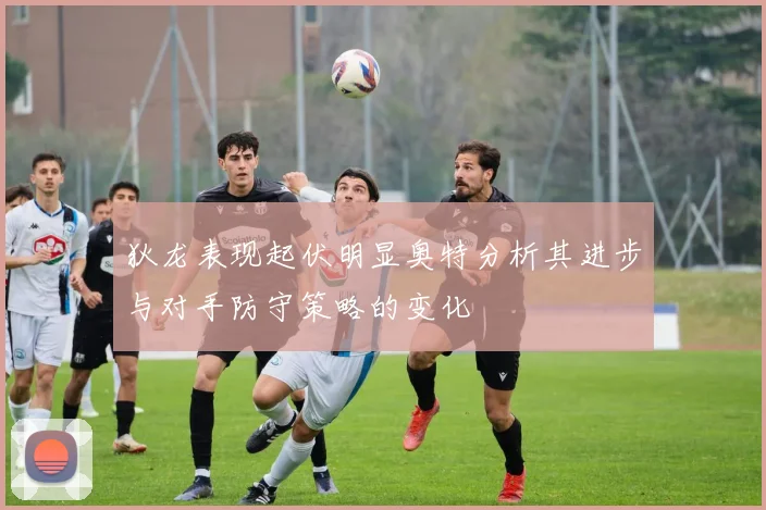 狄龙表现起伏明显奥特分析其进步与对手防守策略的变化
