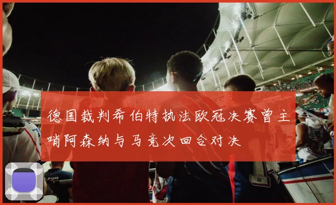 德国裁判希伯特执法欧冠决赛曾主哨阿森纳与马竞次回合对决