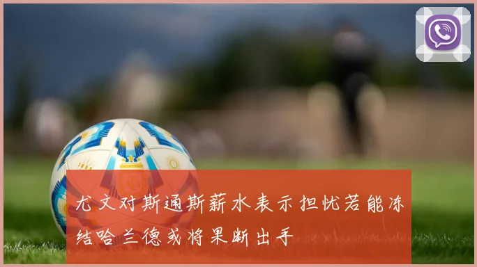 尤文对斯通斯薪水表示担忧若能冻结哈兰德或将果断出手