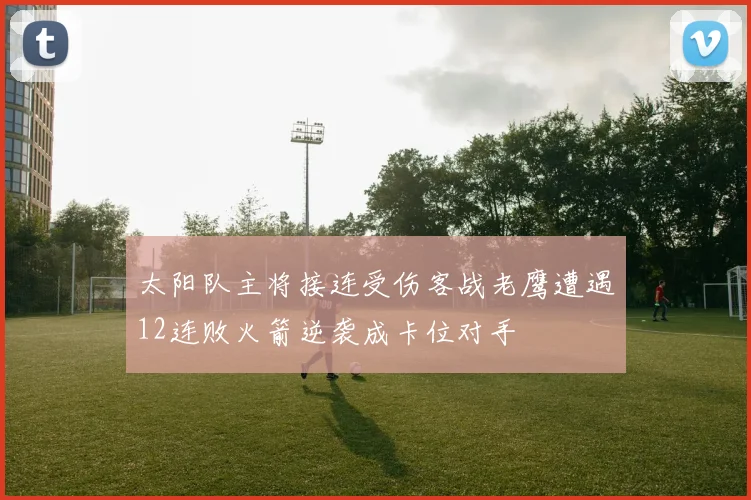 太阳队主将接连受伤客战老鹰遭遇12连败火箭逆袭成卡位对手