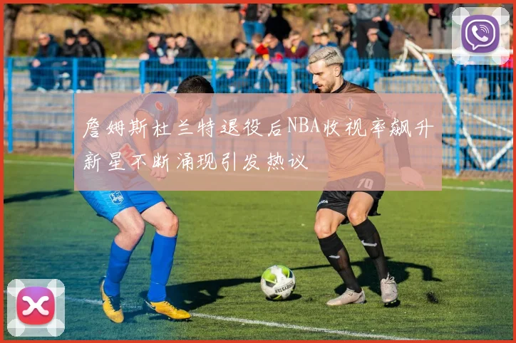 詹姆斯杜兰特退役后NBA收视率飙升新星不断涌现引发热议