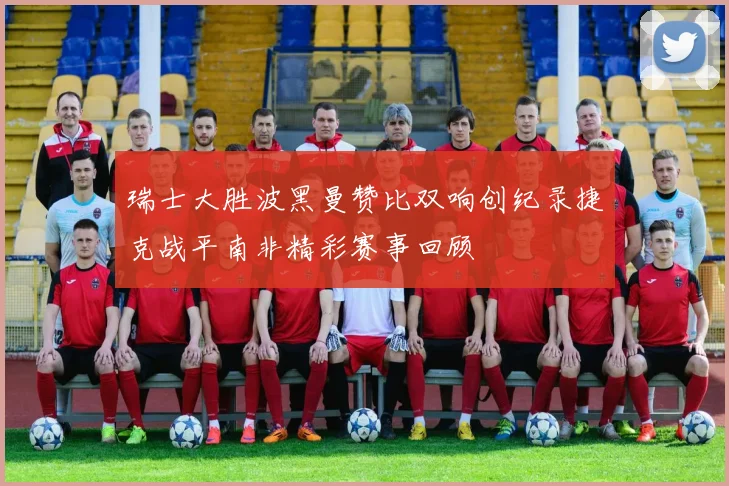 瑞士大胜波黑曼赞比双响创纪录捷克战平南非精彩赛事回顾