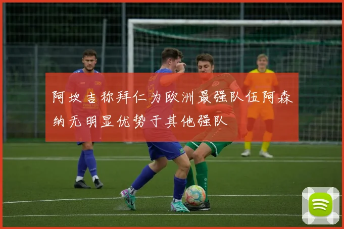 阿坎吉称拜仁为欧洲最强队伍阿森纳无明显优势于其他强队