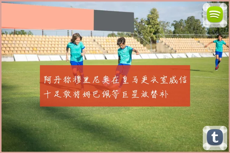 阿丹称穆里尼奥在皇马更衣室威信十足敢将姆巴佩等巨星放替补
