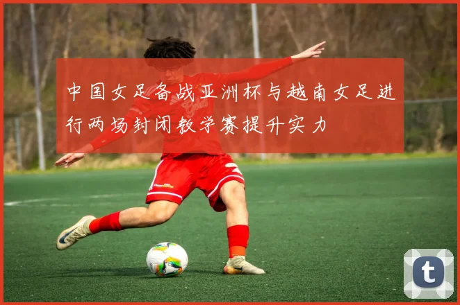 中国女足备战亚洲杯与越南女足进行两场封闭教学赛提升实力