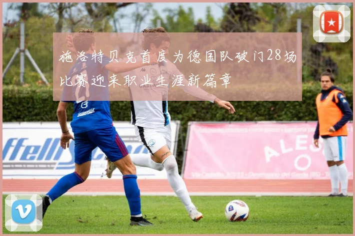 施洛特贝克首度为德国队破门28场比赛迎来职业生涯新篇章