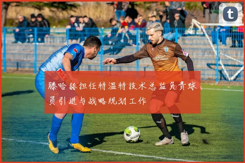 滕哈赫担任特温特技术总监负责球员引进与战略规划工作