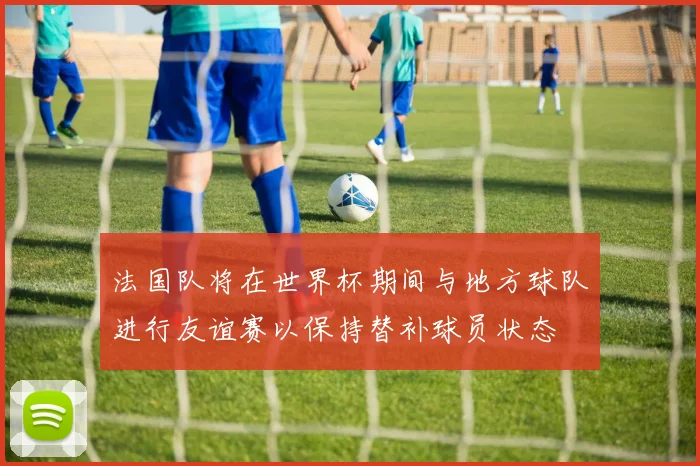 法国队将在世界杯期间与地方球队进行友谊赛以保持替补球员状态