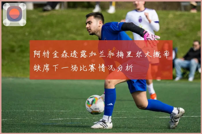 阿特金森透露加兰和梅里尔大概率缺席下一场比赛情况分析