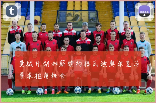 曼城计划加薪续约格瓦迪奥尔皇马寻求挖角机会