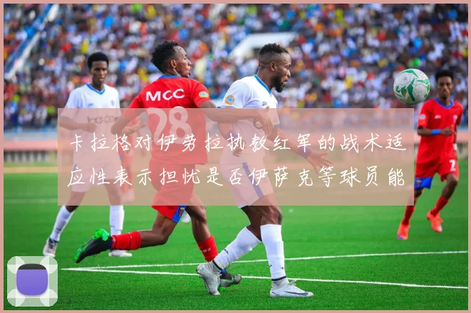 卡拉格对伊劳拉执教红军的战术适应性表示担忧是否伊萨克等球员能融入