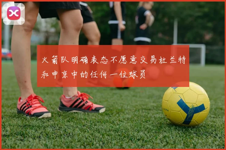 火箭队明确表态不愿意交易杜兰特和申京中的任何一位球员