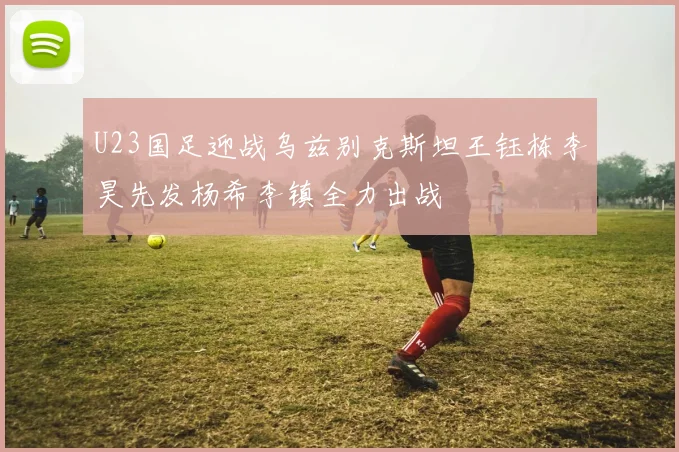U23国足迎战乌兹别克斯坦王钰栋李昊先发杨希李镇全力出战