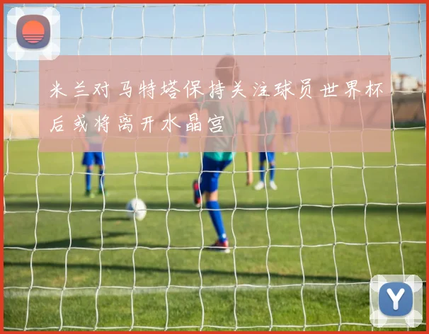米兰对马特塔保持关注球员世界杯后或将离开水晶宫