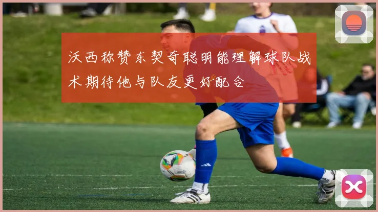 沃西称赞东契奇聪明能理解球队战术期待他与队友更好配合