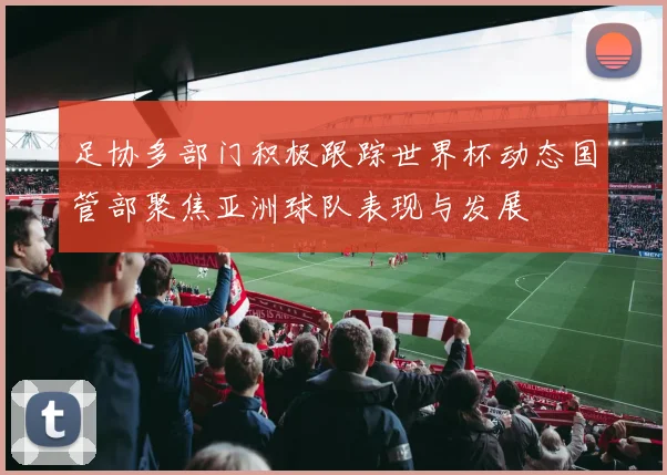 足协多部门积极跟踪世界杯动态国管部聚焦亚洲球队表现与发展