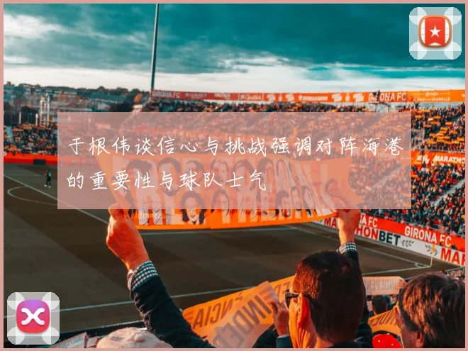 于根伟谈信心与挑战强调对阵海港的重要性与球队士气
