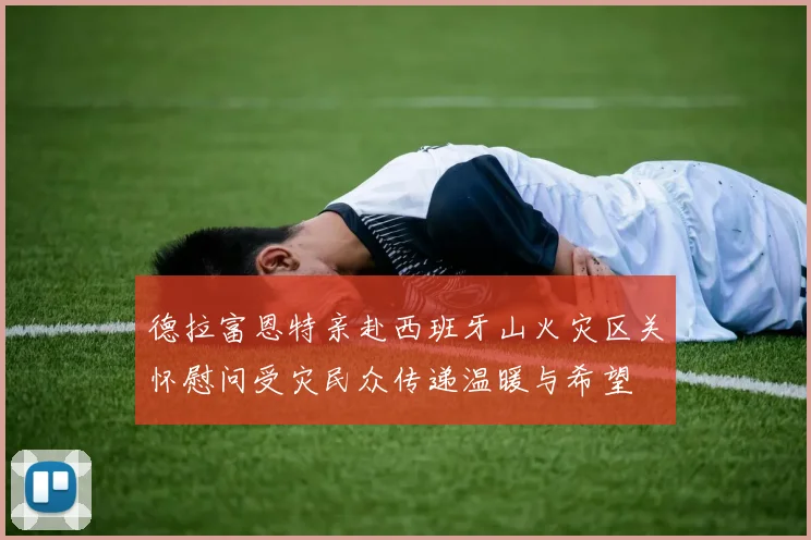 德拉富恩特亲赴西班牙山火灾区关怀慰问受灾民众传递温暖与希望