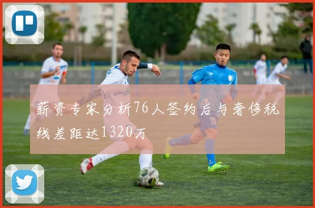 薪资专家分析76人签约后与奢侈税线差距达1320万