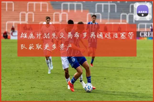 雄鹿计划先交易希罗再通过活塞等队获取更多资产
